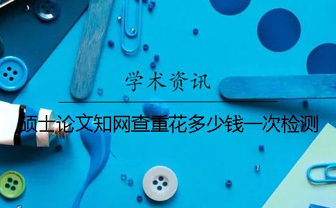 碩士論文知網(wǎng)查重花多少錢一次檢測(cè)