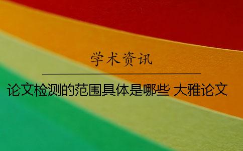 論文檢測(cè)的范圍具體是哪些？ 大雅論文檢測(cè)范圍