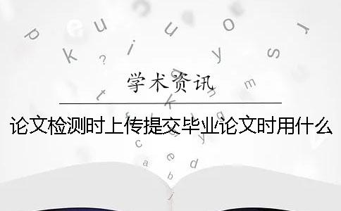 論文檢測時上傳提交畢業論文時用什么格式？
