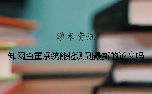 知網查重系統能檢測到最新的論文嗎