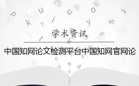 中國知網(wǎng)論文檢測平臺中國知網(wǎng)官網(wǎng)論文查重